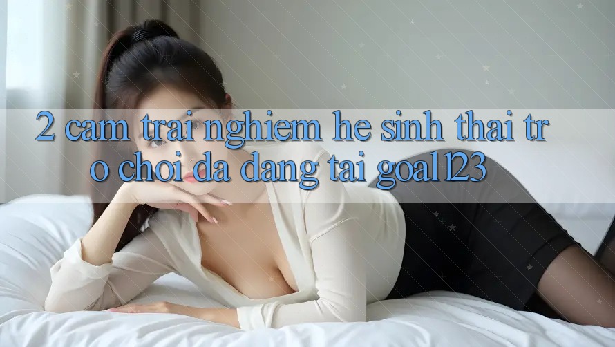2. Cảm trải nghiệm hệ sinh thái trò chơi đa dạng tại Goal123