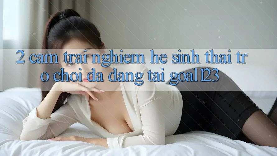 2. Cảm trải nghiệm hệ sinh thái trò chơi đa dạng tại Goal123