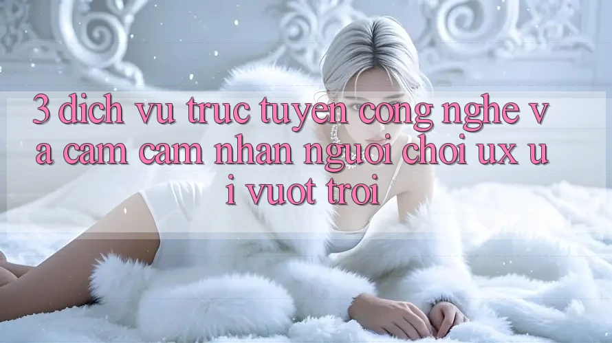 3. Dịch vụ trực tuyến công nghệ và Cảm cảm nhận người chơi (UX/UI) vượt trội