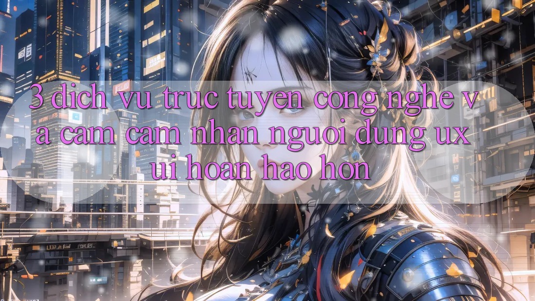 3. Dịch vụ trực tuyến công nghệ và Cảm cảm nhận người dùng (UX/UI) hoàn hảo hơn