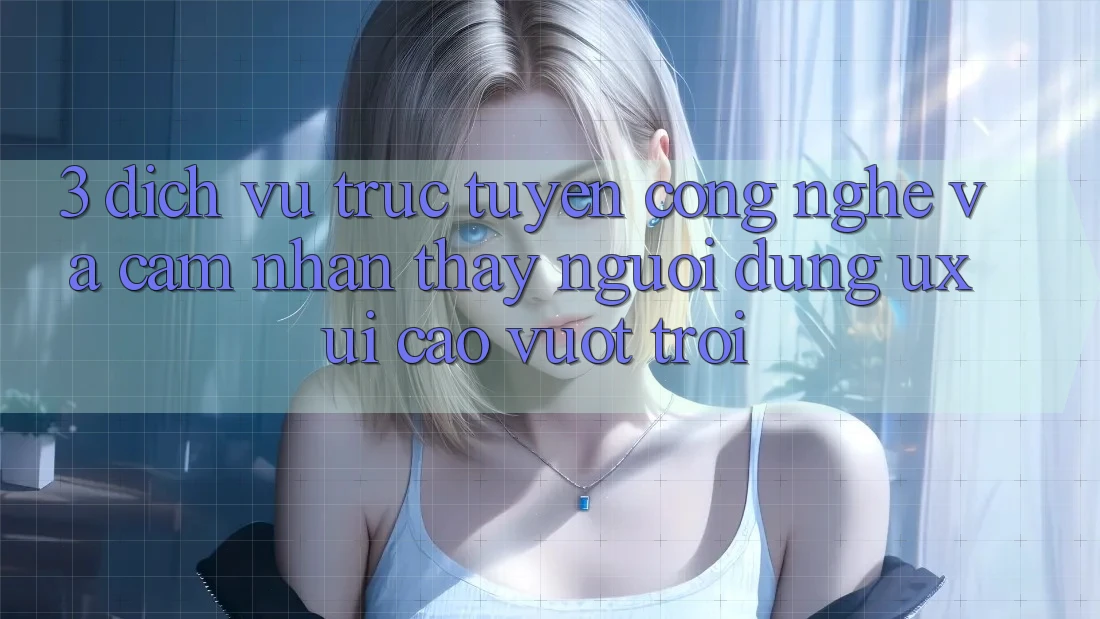 3. Dịch vụ trực tuyến công nghệ và Cảm nhận thấy người dùng (UX/UI) cao vượt trội