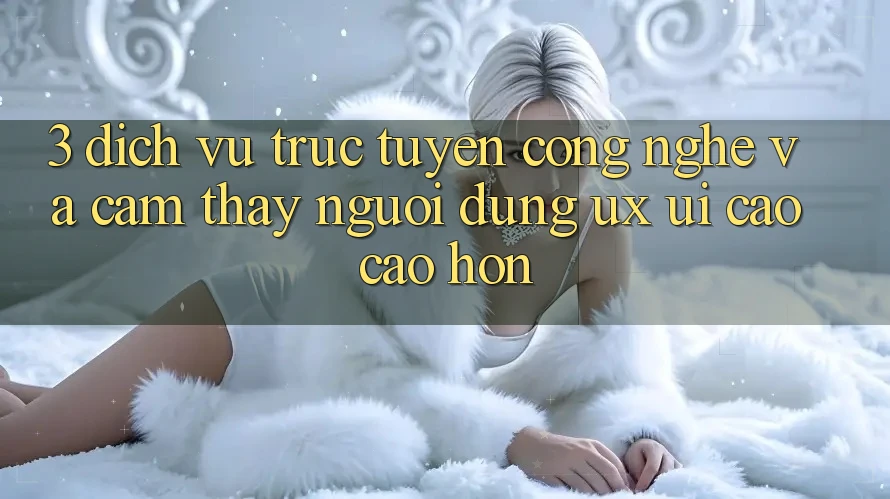 3. Dịch vụ trực tuyến công nghệ và Cảm thấy người dùng (UX/UI) cao cao hơn