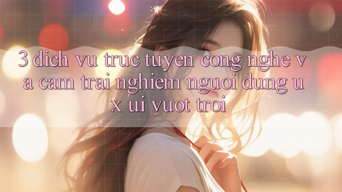 3. Dịch vụ trực tuyến công nghệ và Cảm trải nghiệm người dùng (UX/UI) vượt trội