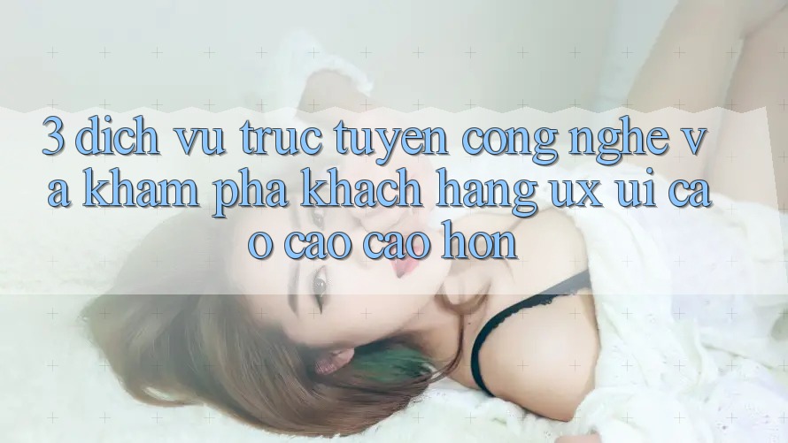 3. Dịch vụ trực tuyến công nghệ và Khám phá khách hàng (UX/UI) cao cao cao hơn