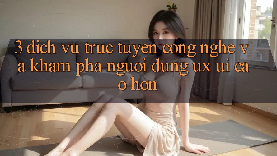 3. Dịch vụ trực tuyến công nghệ và Khám phá người dùng (UX/UI) cao hơn