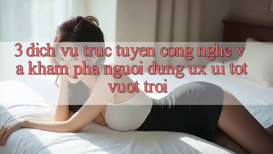 3. Dịch vụ trực tuyến công nghệ và Khám phá người dùng (UX/UI) tốt vượt trội