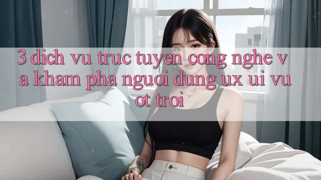3. Dịch vụ trực tuyến công nghệ và Khám phá người dùng (UX/UI) vượt trội