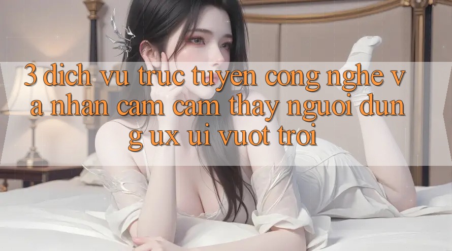 3. Dịch vụ trực tuyến công nghệ và Nhận cảm cảm thấy người dùng (UX/UI) vượt trội