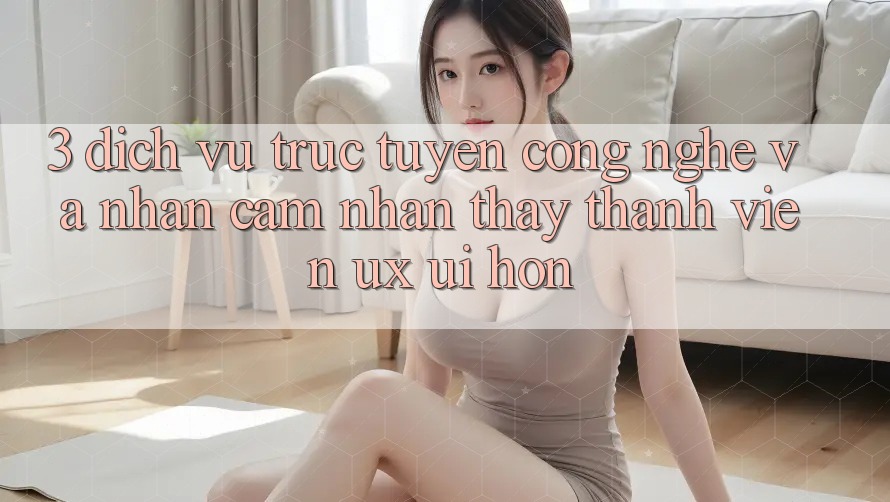 3. Dịch vụ trực tuyến công nghệ và Nhận cảm nhận thấy thành viên (UX/UI) hơn