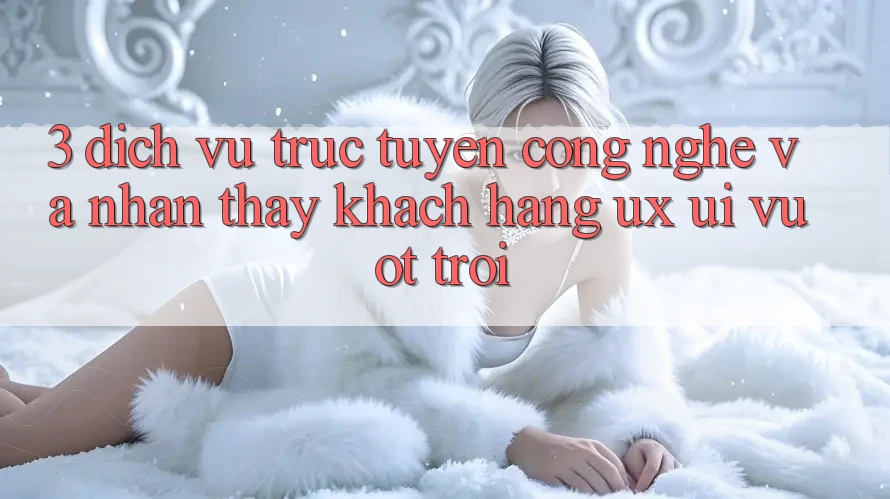 3. Dịch vụ trực tuyến công nghệ và Nhận thấy khách hàng (UX/UI) vượt trội