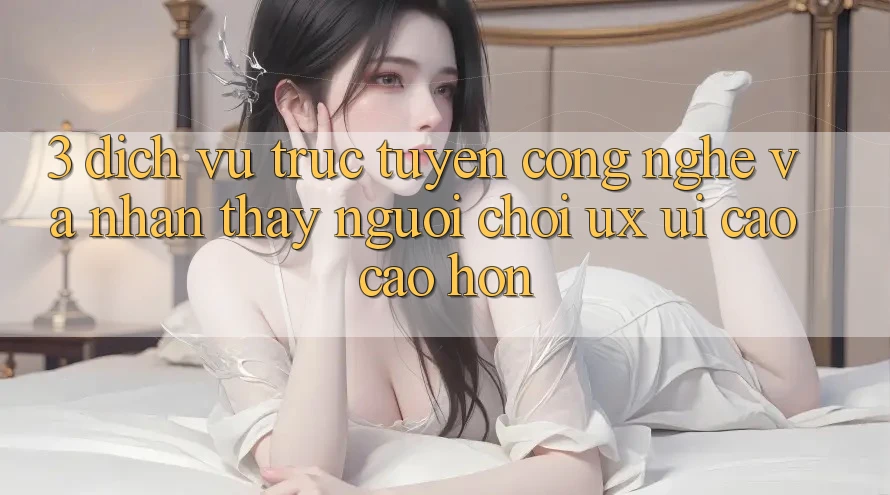 3. Dịch vụ trực tuyến công nghệ và Nhận thấy người chơi (UX/UI) cao cao hơn