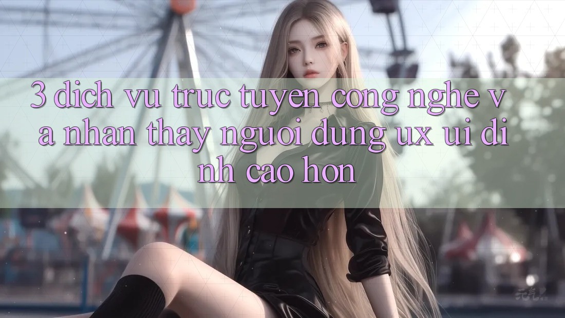 3. Dịch vụ trực tuyến công nghệ và Nhận thấy người dùng (UX/UI) đỉnh cao hơn