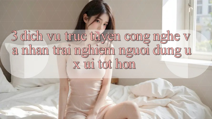 3. Dịch vụ trực tuyến công nghệ và Nhận trải nghiệm người dùng (UX/UI) tốt hơn
