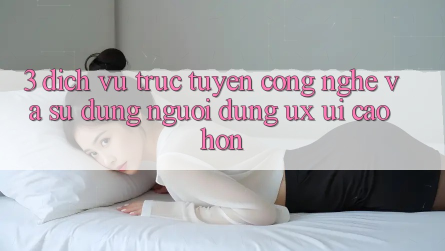 3. Dịch vụ trực tuyến công nghệ và Sử dụng người dùng (UX/UI) cao hơn