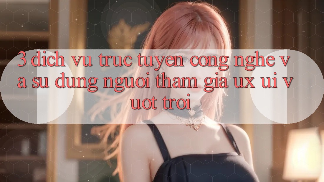 3. Dịch vụ trực tuyến công nghệ và Sử dụng người tham gia (UX/UI) vượt trội