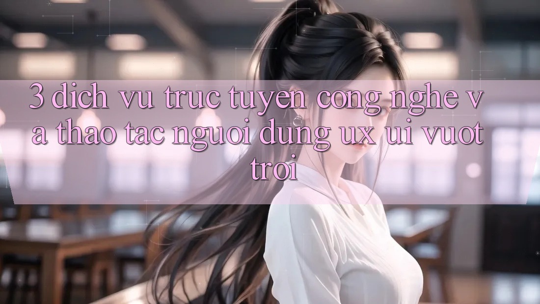 3. Dịch vụ trực tuyến công nghệ và Thao tác người dùng (UX/UI) vượt trội