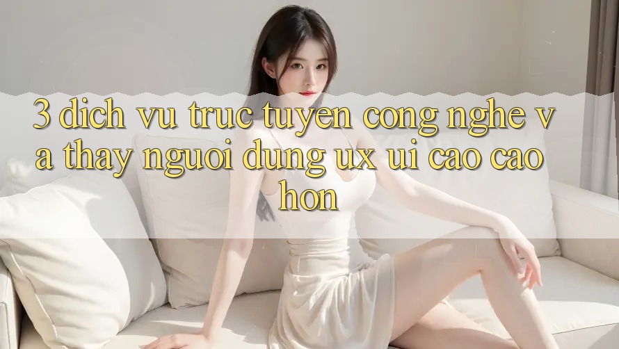 3. Dịch vụ trực tuyến công nghệ và Thấy người dùng (UX/UI) cao cao hơn