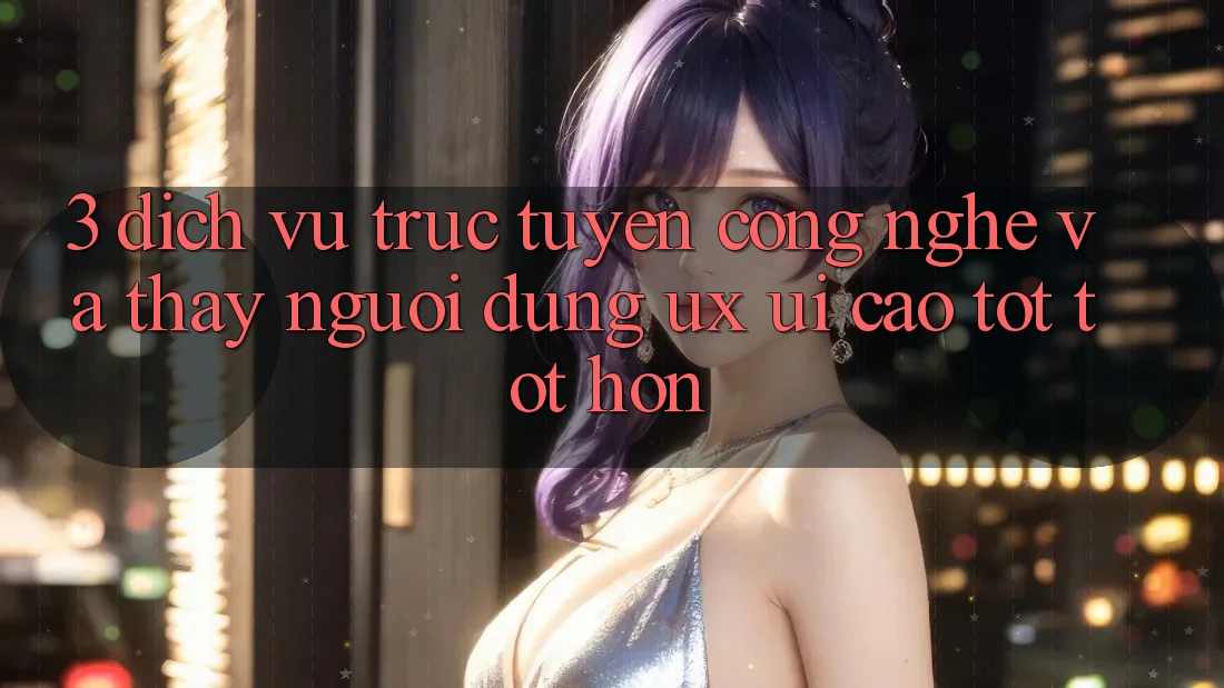 3. Dịch vụ trực tuyến công nghệ và Thấy người dùng (UX/UI) cao tốt tốt hơn