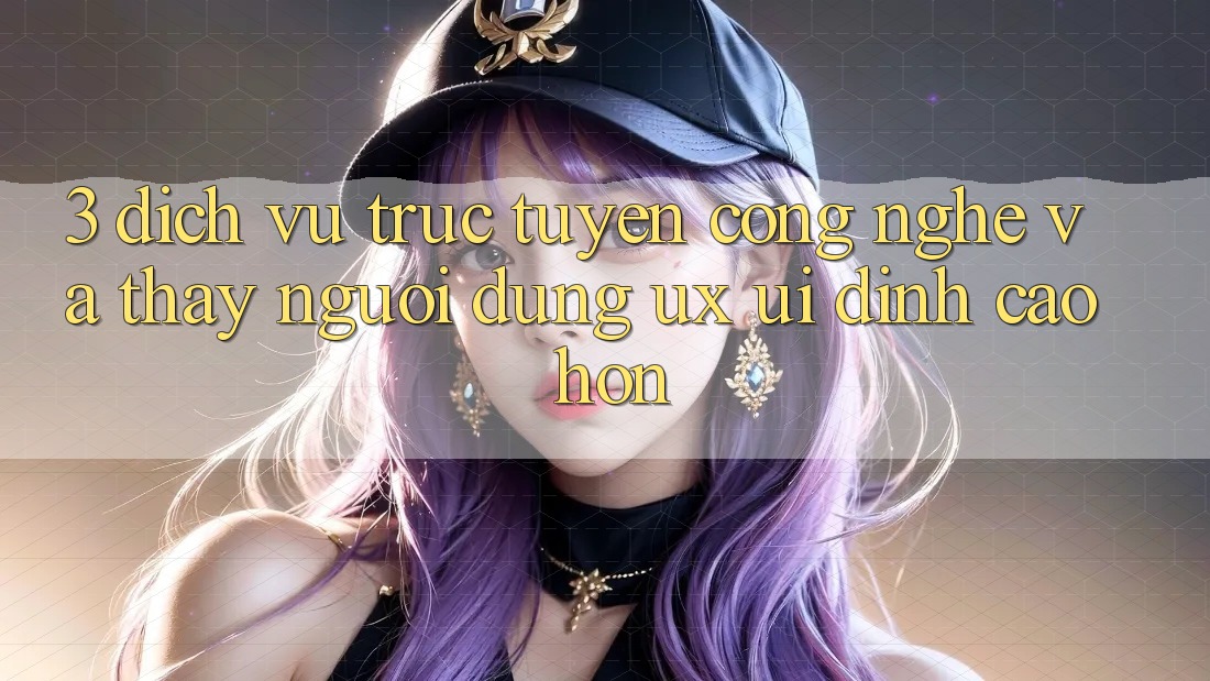 3. Dịch vụ trực tuyến công nghệ và Thấy người dùng (UX/UI) đỉnh cao hơn