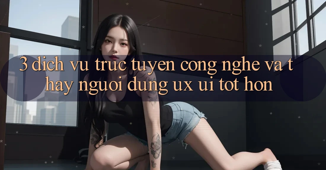 3. Dịch vụ trực tuyến công nghệ và Thấy người dùng (UX/UI) tốt hơn