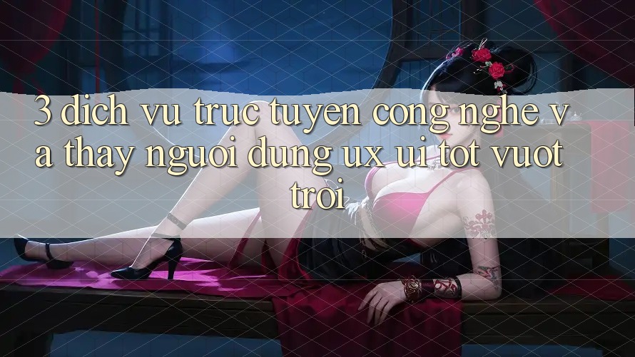 3. Dịch vụ trực tuyến công nghệ và Thấy người dùng (UX/UI) tốt vượt trội