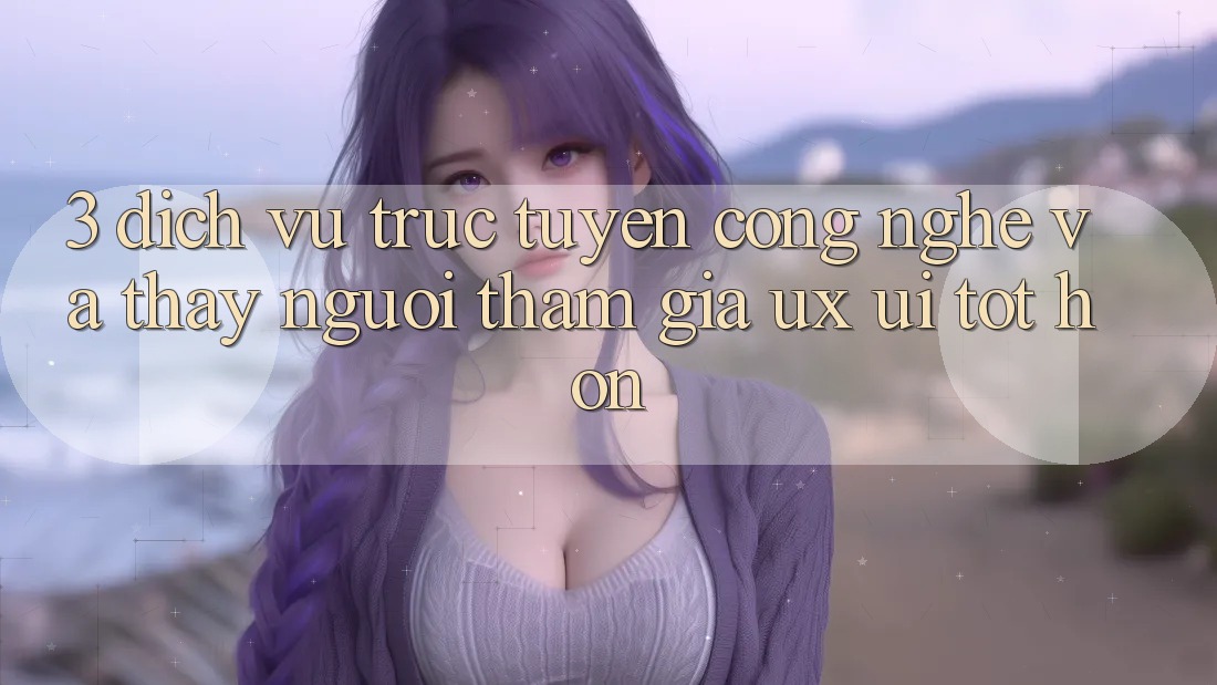 3. Dịch vụ trực tuyến công nghệ và Thấy người tham gia (UX/UI) tốt hơn