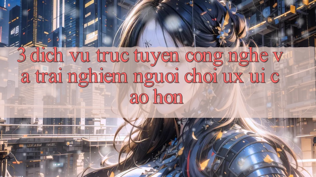 3. Dịch vụ trực tuyến công nghệ và Trải nghiệm người chơi (UX/UI) cao hơn