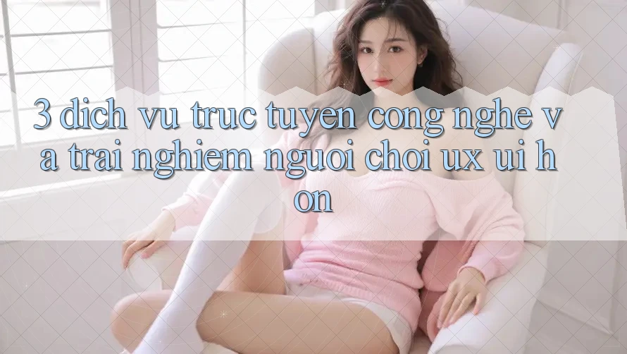 3. Dịch vụ trực tuyến công nghệ và Trải nghiệm người chơi (UX/UI) hơn