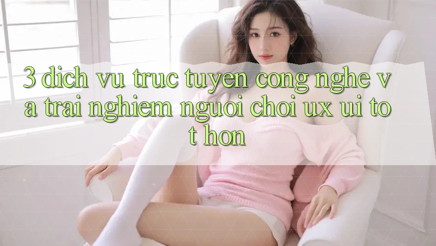 3. Dịch vụ trực tuyến công nghệ và Trải nghiệm người chơi (UX/UI) tốt hơn