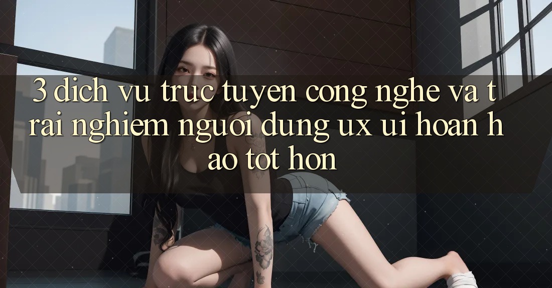 3. Dịch vụ trực tuyến công nghệ và Trải nghiệm người dùng (UX/UI) hoàn hảo tốt hơn