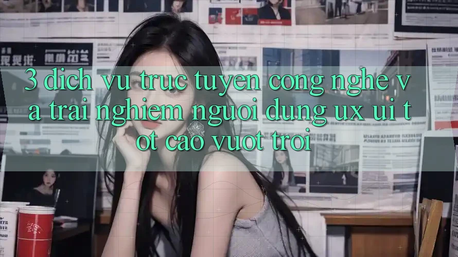 3. Dịch vụ trực tuyến công nghệ và Trải nghiệm người dùng (UX/UI) tốt cao vượt trội