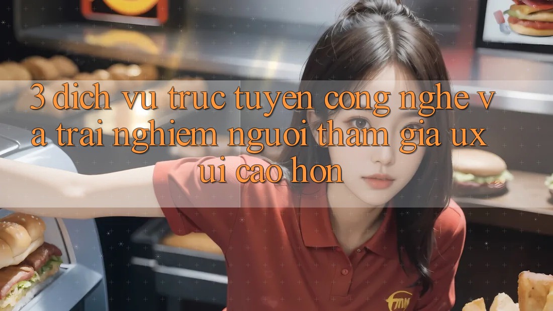 3. Dịch vụ trực tuyến công nghệ và Trải nghiệm người tham gia (UX/UI) cao hơn