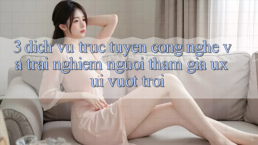 3. Dịch vụ trực tuyến công nghệ và Trải nghiệm người tham gia (UX/UI) vượt trội