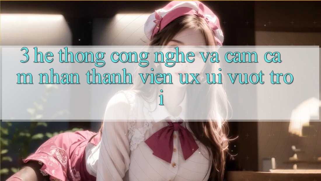 3. Hệ thống công nghệ và Cảm cảm nhận thành viên (UX/UI) vượt trội