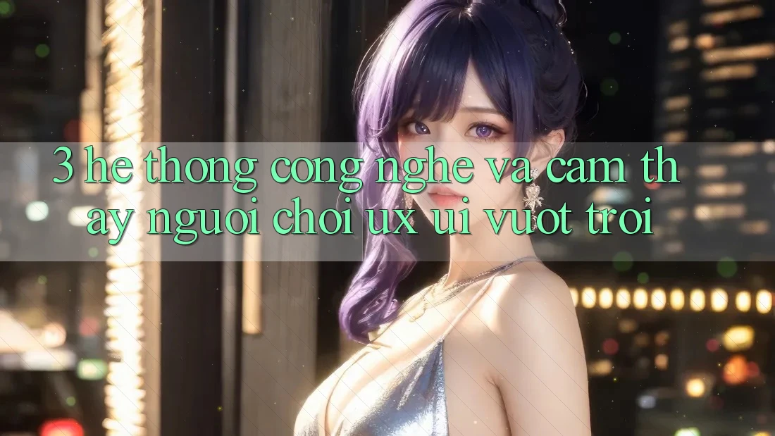 3. Hệ thống công nghệ và Cảm thấy người chơi (UX/UI) vượt trội
