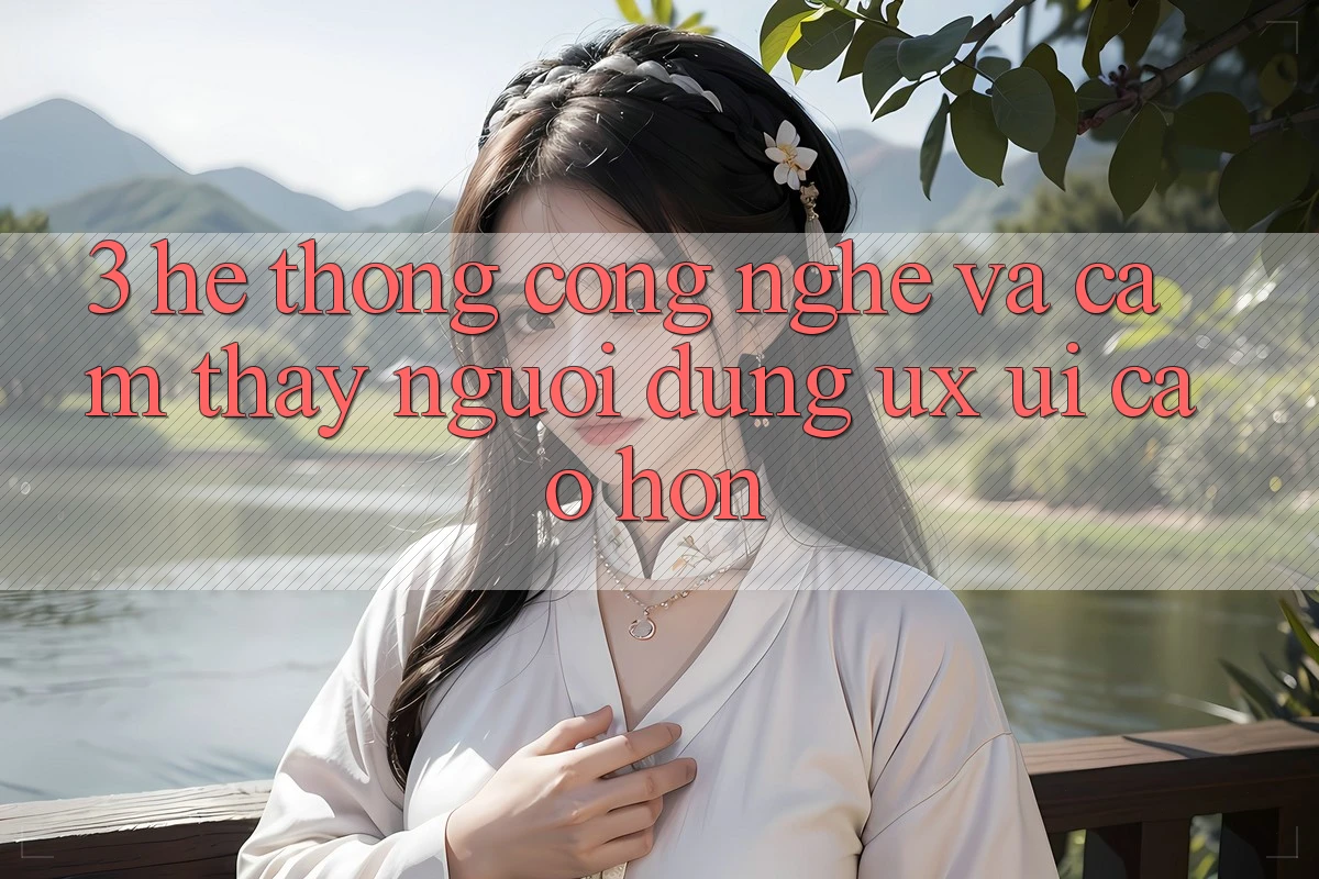 3. Hệ thống công nghệ và Cảm thấy người dùng (UX/UI) cao hơn