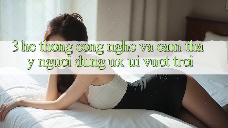 3. Hệ thống công nghệ và Cảm thấy người dùng (UX/UI) vượt trội