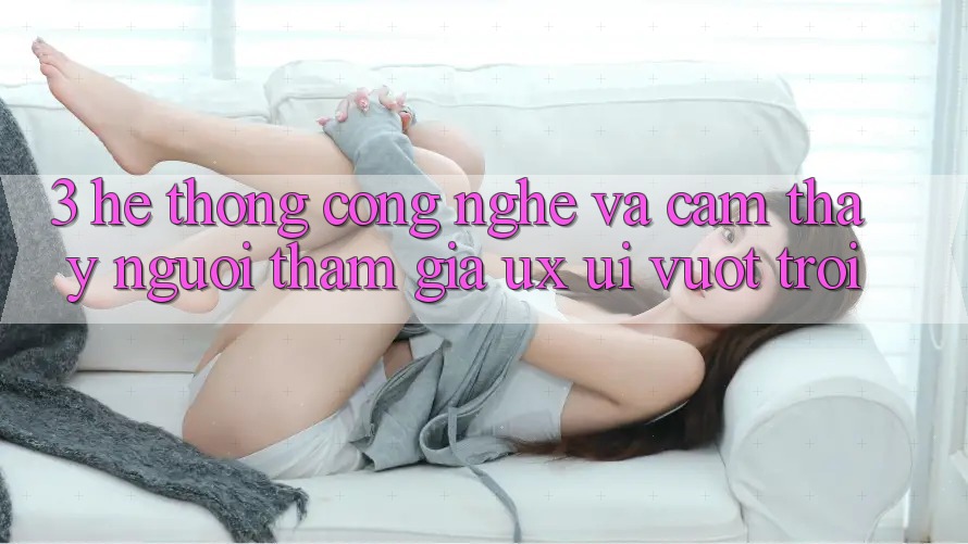 3. Hệ thống công nghệ và Cảm thấy người tham gia (UX/UI) vượt trội