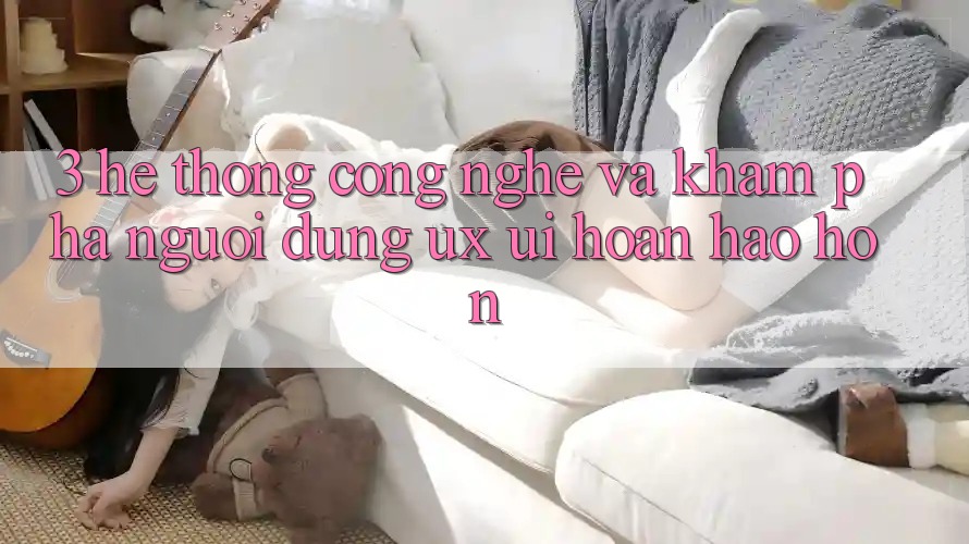 3. Hệ thống công nghệ và Khám phá người dùng (UX/UI) hoàn hảo hơn
