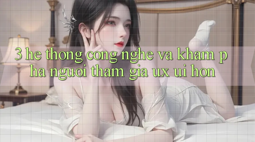 3. Hệ thống công nghệ và Khám phá người tham gia (UX/UI) hơn
