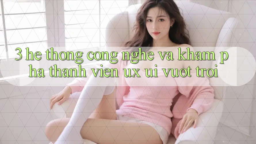 3. Hệ thống công nghệ và Khám phá thành viên (UX/UI) vượt trội