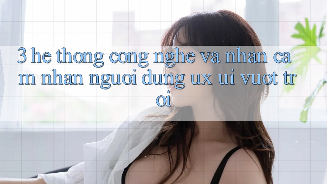 3. Hệ thống công nghệ và Nhận cảm nhận người dùng (UX/UI) vượt trội