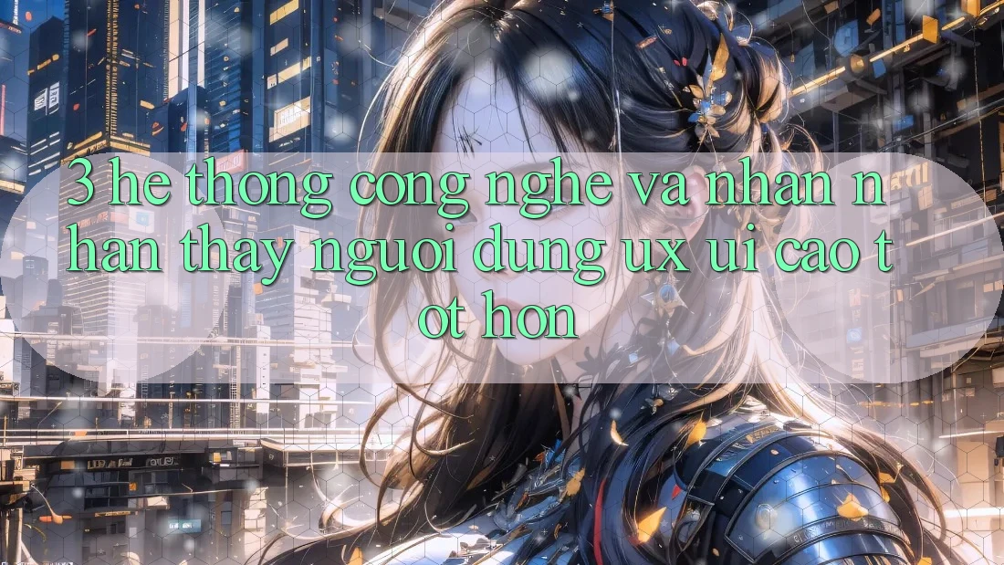 3. Hệ thống công nghệ và Nhận nhận thấy người dùng (UX/UI) cao tốt hơn
