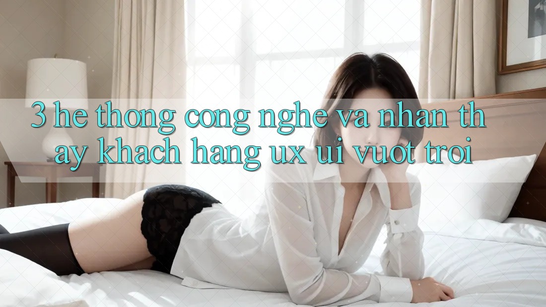 3. Hệ thống công nghệ và Nhận thấy khách hàng (UX/UI) vượt trội