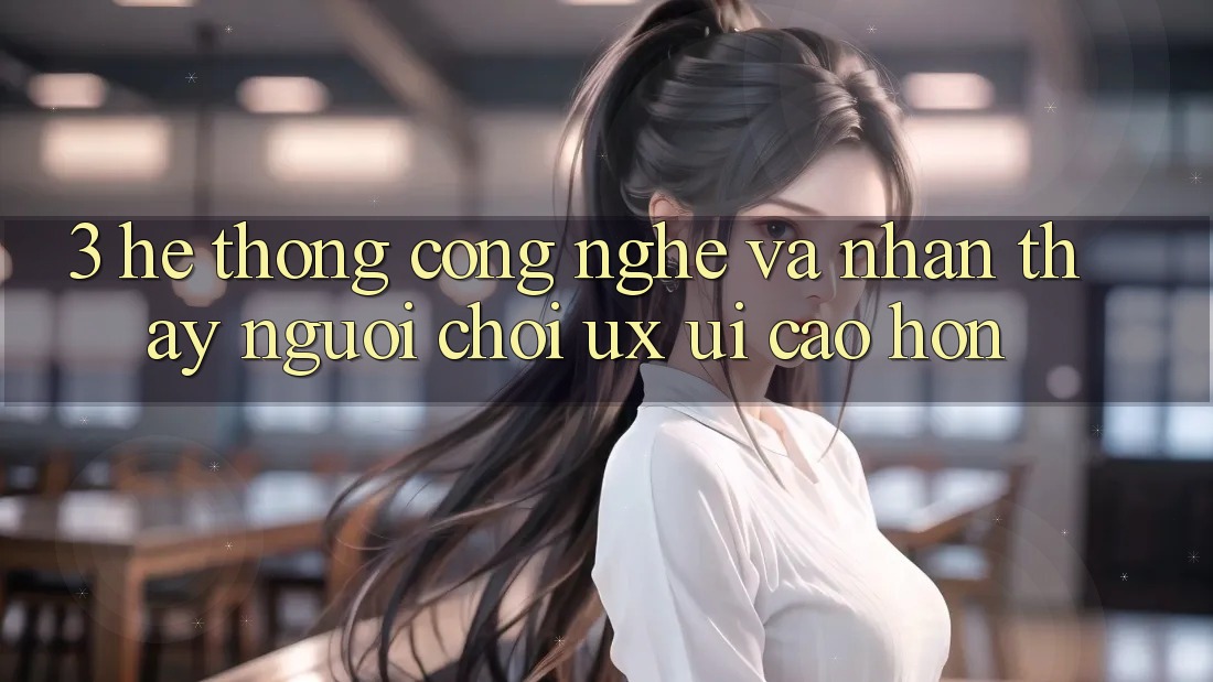 3. Hệ thống công nghệ và Nhận thấy người chơi (UX/UI) cao hơn