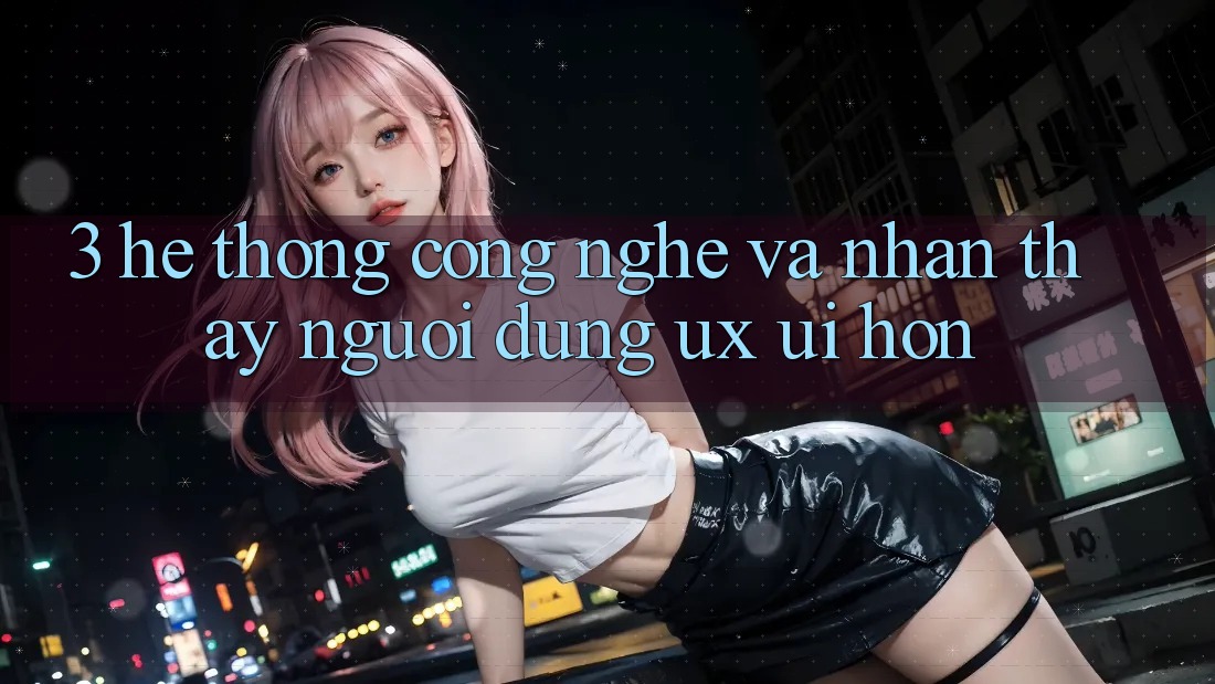 3. Hệ thống công nghệ và Nhận thấy người dùng (UX/UI) hơn