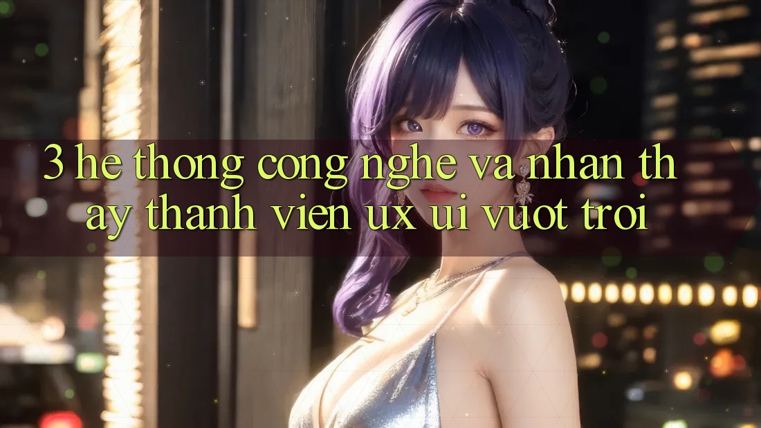 3. Hệ thống công nghệ và Nhận thấy thành viên (UX/UI) vượt trội