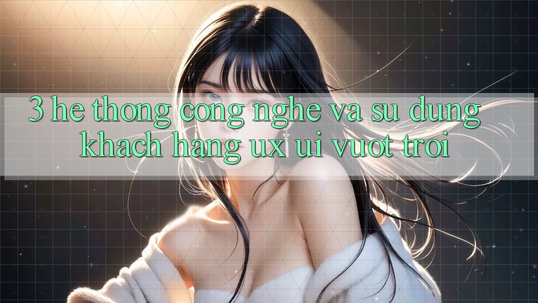 3. Hệ thống công nghệ và Sử dụng khách hàng (UX/UI) vượt trội