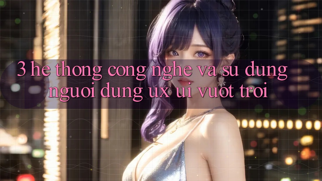 3. Hệ thống công nghệ và Sử dụng người dùng (UX/UI) vượt trội