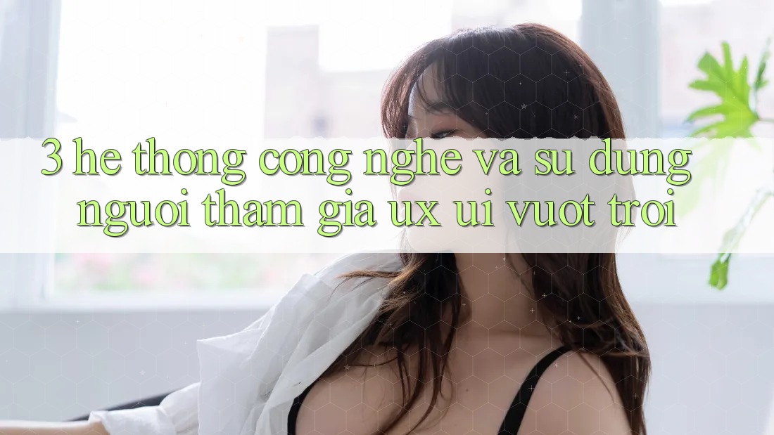 3. Hệ thống công nghệ và Sử dụng người tham gia (UX/UI) vượt trội